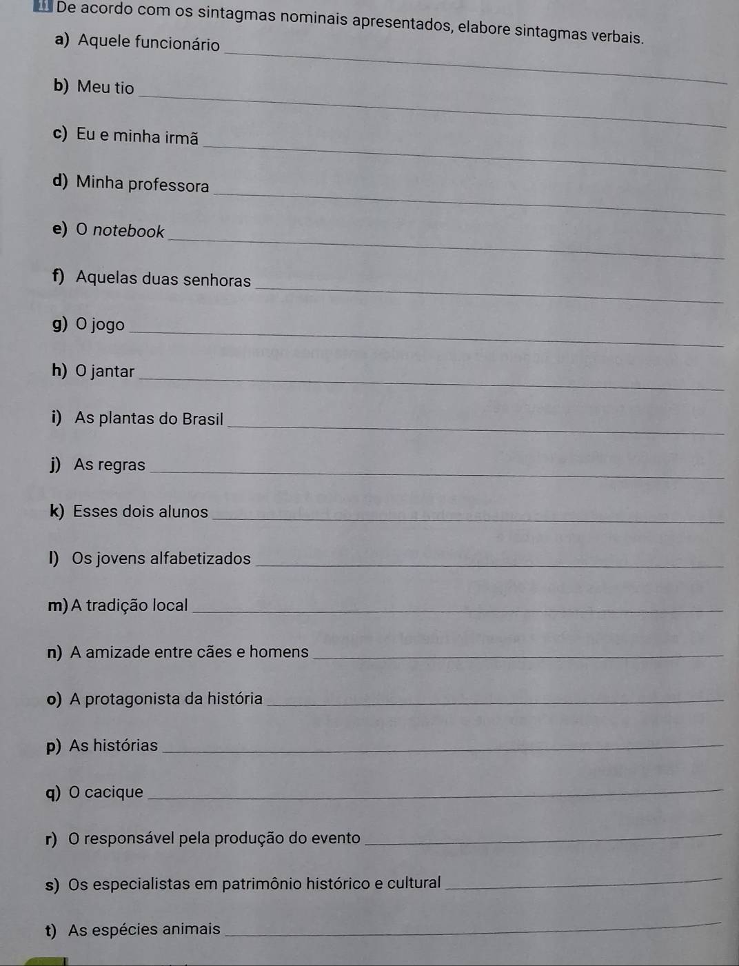 De acordo com os sintagmas nominais apresentados, elabore sintagmas verbais. 
a) Aquele funcionário 
_ 
b) Meu tio 
_ 
_ 
c) Eu e minha irmã 
_ 
d) Minha professora 
_ 
e) O notebook 
_ 
f) Aquelas duas senhoras 
g) O jogo_ 
h)O jantar_ 
_ 
i) As plantas do Brasil 
j) As regras_ 
k) Esses dois alunos_ 
I) Os jovens alfabetizados_ 
m) A tradição local_ 
n) A amizade entre cães e homens_ 
o) A protagonista da história_ 
p) As histórias_ 
q) O cacique_ 
r) O responsável pela produção do evento 
_ 
s) Os especialistas em patrimônio histórico e cultural 
_ 
t) As espécies animais 
_