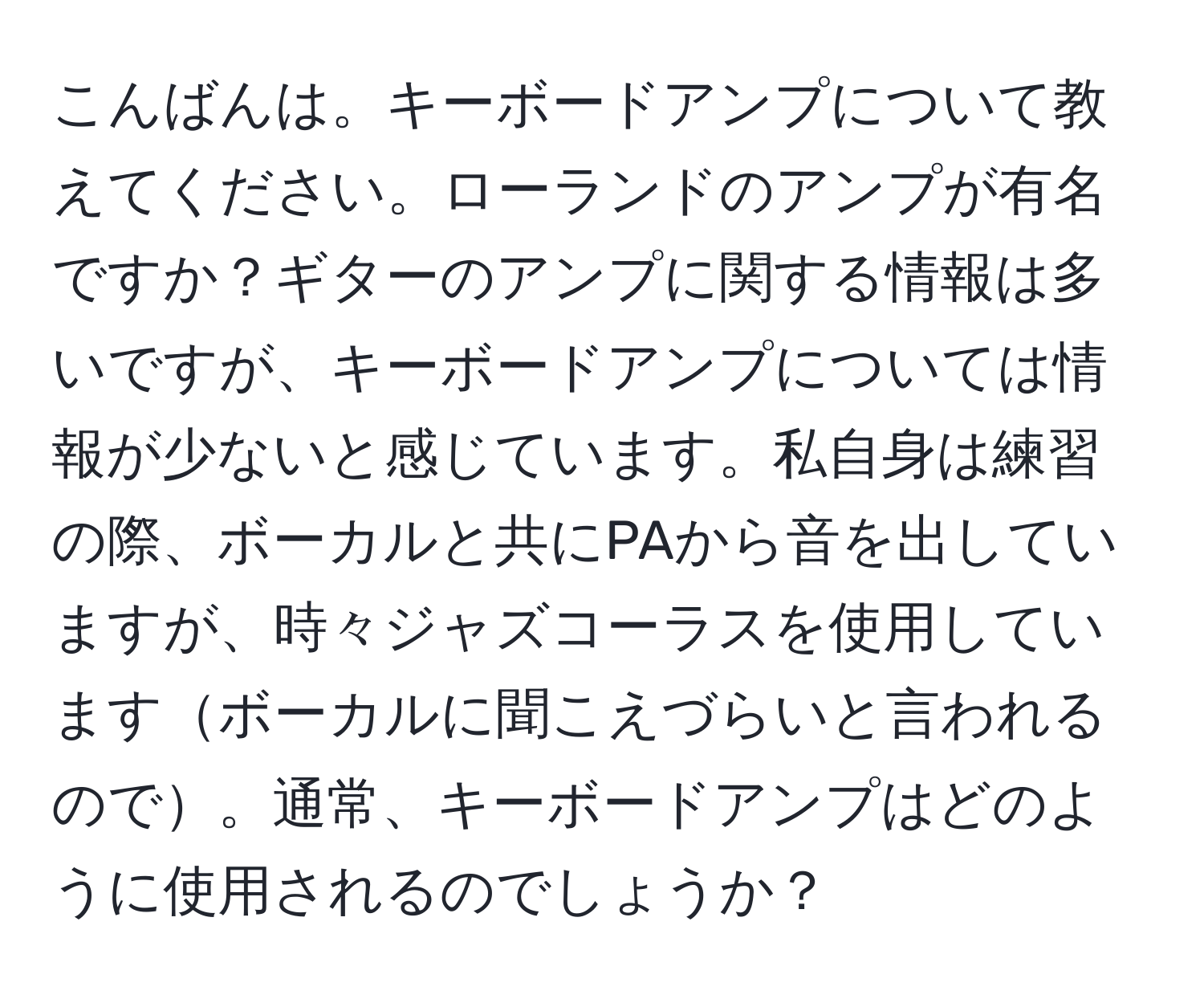 こんばんは。キーボードアンプについて教えてください。ローランドのアンプが有名ですか？ギターのアンプに関する情報は多いですが、キーボードアンプについては情報が少ないと感じています。私自身は練習の際、ボーカルと共にPAから音を出していますが、時々ジャズコーラスを使用していますボーカルに聞こえづらいと言われるので。通常、キーボードアンプはどのように使用されるのでしょうか？