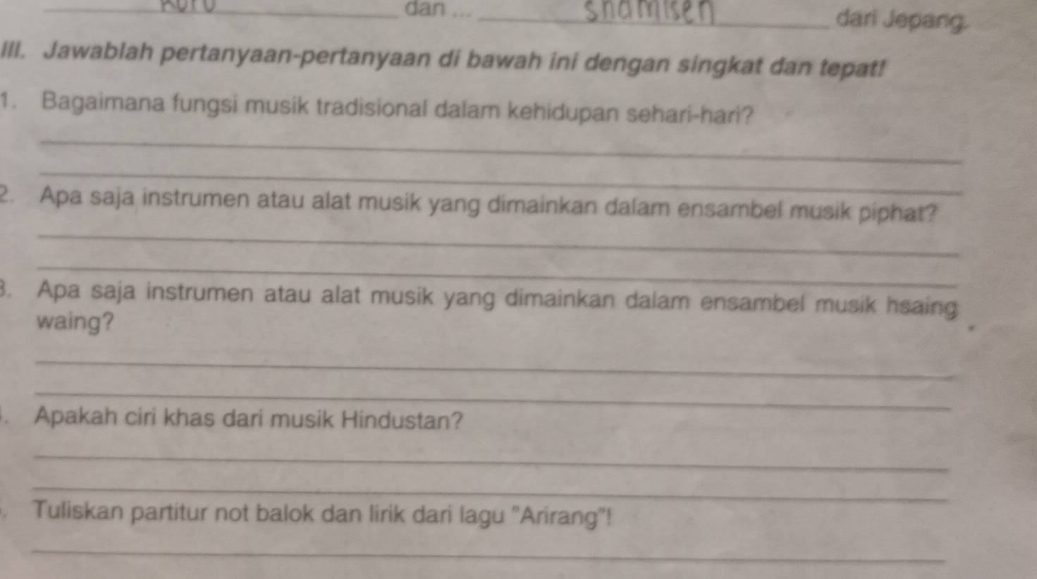 dan ..._ dari Jepang. 
Ill. Jawablah pertanyaan-pertanyaan di bawah ini dengan singkat dan tepat! 
_ 
1. Bagaimana fungsi musik tradisional dalam kehidupan sehari-hari? 
_ 
_ 
2. Apa saja instrumen atau alat musik yang dimainkan dalam ensambel musik piphat? 
_ 
8. Apa saja instrumen atau alat musik yang dimainkan dalam ensambel musik hsaing 
waing? 
_ 
_ 
. Apakah ciri khas dari musik Hindustan? 
_ 
_ 
Tuliskan partitur not balok dan lirik dari lagu ''Arirang"! 
_