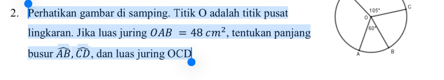 Perhatikan gambar di samping. Titik O adalah titik pusat
lingkaran. Jika luas juring OAB=48cm^2 , tentukan panjang
busur widehat AB,widehat CD , dan luas juring OCD