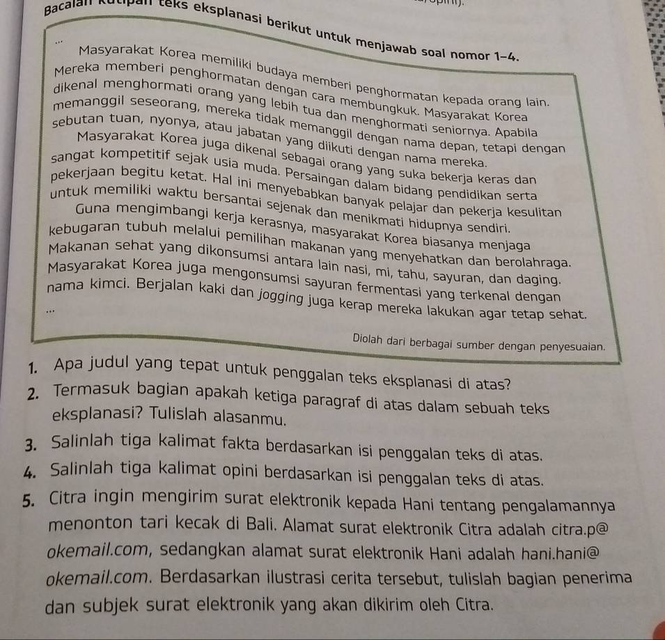 Bacalan Kusipan teks eksplanasi berikut untuk menjawab soal nomor 1-4
Masyarakat Korea memiliki budaya memberi penghormatan kepada orang lain
Mereka memberi penghormatan dengan cara membungkuk. Masyarakat Korea
dikenal menghormati orang yang lebih tua dan menghormati seniornya. Apabila
memanggil seseorang, mereka tidak memanggil dengan nama depan, tetapi dengan
sebutan tuan, nyonya, atau jabatan yang diikuti dengan nama mereka
Masyarakat Korea juga dikenal sebagai orang yang suka bekerja keras dan
sangat kompetitif sejak usia muda. Persaingan dalam bidang pendidikan serta
pekerjaan begitu ketat. Hal ini menyebabkan banyak pelajar dan pekerja kesulitan
untuk memiliki waktu bersantai sejenak dan menikmati hidupnya sendiri 
Guna mengimbangi kerja kerasnya, masyarakat Korea biasanya menjaga
kebugaran tubuh melalui pemilihan makanan yang menyehatkan dan berolahraga
Makanan sehat yang dikonsumsi antara lain nasi, mi, tahu, sayuran, dan daging.
Masyarakat Korea juga mengonsumsi sayuran fermentasi yang terkenal dengan
nama kimci. Berjalan kaki dan jogging juga kerap mereka lakukan agar tetap sehat.
.
Diolah dari berbagai sumber dengan penyesuaian
1. Apa judul yang tepat untuk penggalan teks eksplanasi di atas?
2. Termasuk bagian apakah ketiga paragraf di atas dalam sebuah teks
eksplanasi? Tulislah alasanmu.
3. Salinlah tiga kalimat fakta berdasarkan isi penggalan teks di atas.
4. Salinlah tiga kalimat opini berdasarkan isi penggalan teks di atas.
5. Citra ingin mengirim surat elektronik kepada Hani tentang pengalamannya
menonton tari kecak di Bali. Alamat surat elektronik Citra adalah citra.p@
okemail.com, sedangkan alamat surat elektronik Hani adalah hani.hani@
okemail.com. Berdasarkan ilustrasi cerita tersebut, tulislah bagian penerima
dan subjek surat elektronik yang akan dikirim oleh Citra.