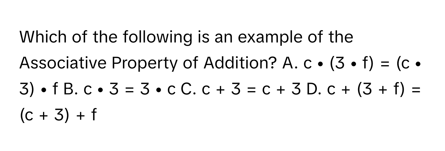 Which of the following is an example of the Associative Property of Addition? A. c • (3 • f) = (c • 3) • f B. c • 3 = 3 • c C. c + 3 = c + 3 D. c + (3 + f) = (c + 3) + f