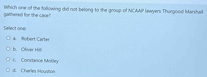 Which one of the following did not belong to the group of NCAAP lawyers Thurgood Marshall
gathered for the case?
Select one:
a. Robert Carter
b. Oliver Hill
c. Constance Motley
d. Charles Houston