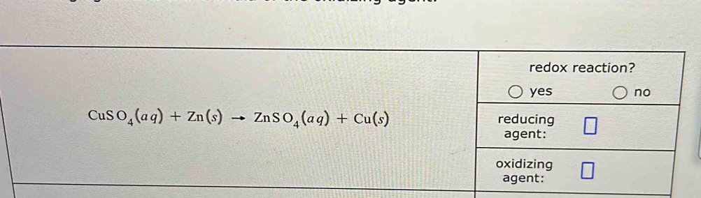 redox reaction?
yes no
CuSO_4(aq)+Zn(s)to ZnSO_4(aq)+Cu(s)
reducing
agent:
oxidizing
agent: