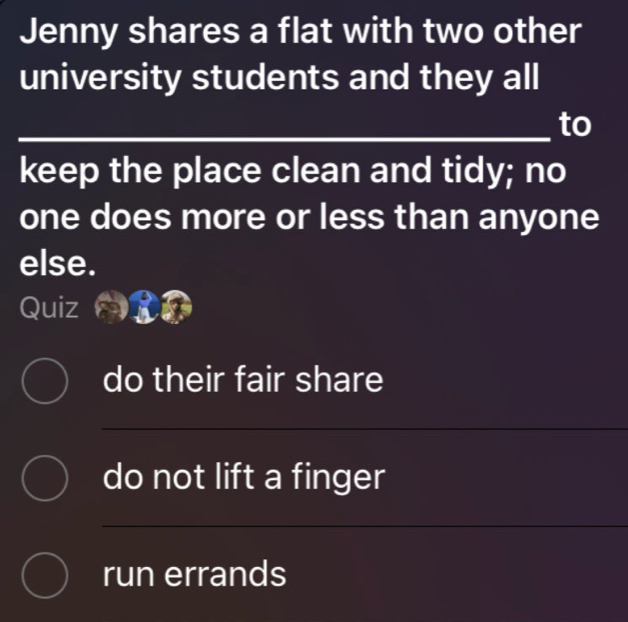 Jenny shares a flat with two other
university students and they all
_
_to
keep the place clean and tidy; no
one does more or less than anyone
else.
Quiz
do their fair share
do not lift a finger
run errands