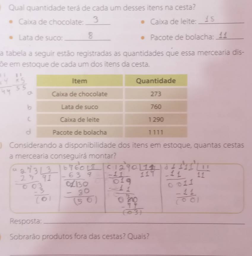 Qual quantidade terá de cada um desses itens na cesta? 
Caixa de chocolate: I 3_ Caixa de leite:_ 
Lata de suco: _8 Pacote de bolacha:_ 
a tabela a seguir estão registradas as quantidades que essa mercearia dis- 
õe em estoque de cada um dos itens da cesta. 
Considerando a disponibilidade dos itens em estoque, quantas cestas 
a mercearia conseguirá montar? 
Resposta:_ 
Sobrarão produtos fora das cestas? Quais? 
_