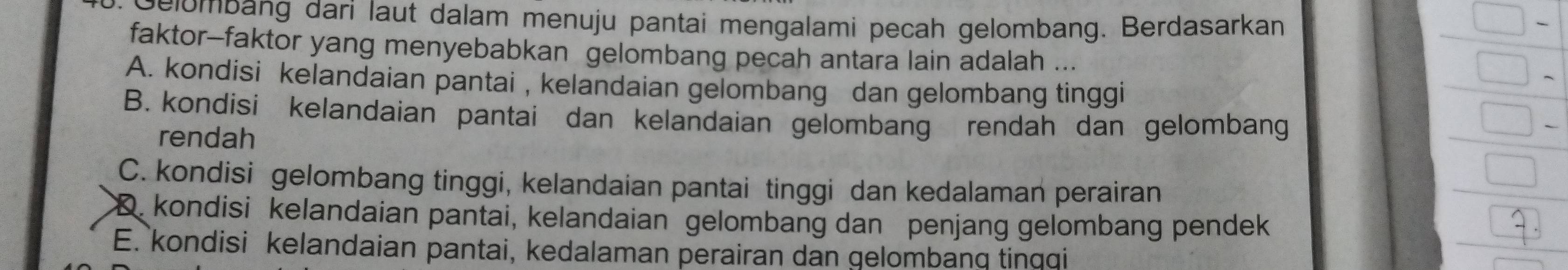 Gelombang dari laut dalam menuju pantai mengalami pecah gelombang. Berdasarkan
faktor-faktor yang menyebabkan gelombang pecah antara lain adalah ...
A. kondisi kelandaian pantai , kelandaian gelombang dan gelombang tinggi
B. kondisi kelandaian pantai dan kelandaian gelombang rendah dan gelombang
rendah
C. kondisi gelombang tinggi, kelandaian pantai tinggi dan kedalaman perairan
D. kondisi kelandaian pantai, kelandaian gelombang dan penjang gelombang pendek
E. kondisi kelandaian pantai, kedalaman perairan dan gelombang tinqqi