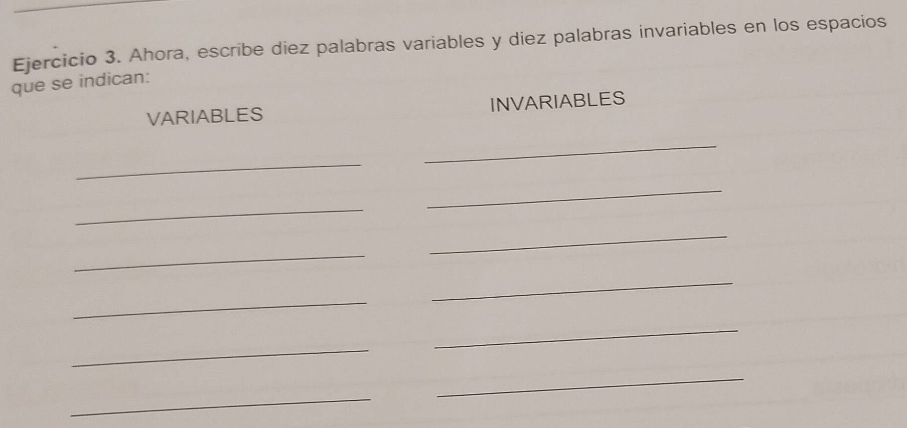 Ahora, escribe diez palabras variables y diez palabras invariables en los espacios 
que se indican: 
VARIABLES INVARIABLES 
_ 
_ 
_ 
_ 
_ 
_ 
_ 
_ 
_ 
_ 
_ 
_