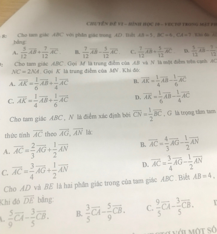 Chuyên đề vI - hình học 10 - VECTơ trong Mặt P h
8: Cho tam giác ABC với phân giác trong AD. Biết AB=5,BC=6,CA=7 Khi đó overline AI
bàng:
A.  5/12 overline AB+ 7/12 overline AC. B.  7/12 overline AB- 5/12 overline AC. C.  7/12 vector AB+ 5/12 vector AC. D.  5/12 overline AB- 7/12 
: Cho tam giác ABC . Gọi M là trung điểm của AB và N là một điểm trên cạnh AC
NC=2NA. Gọi K là trung điểm của MN . Khi đó:
B.
A. overline AK= 1/6 overline AB+ 1/4 overline AC overline AK= 1/4 overline AB- 1/6 overline AC
C. overline AK= 1/4 overline AB+ 1/6 overline AC
D. overline AK= 1/6 overline AB- 1/4 overline AC
Cho tam giác ABC , N là điểm xác định bởi overline CN= 1/2 overline BC , G là trọng tâm tam
thức tính vector AC theo vector AG,vector AN là:
A. overline AC= 2/3 overline AG+ 1/2 overline AN
B. overline AC= 4/3 overline AG- 1/2 overline AN
C. overline AC= 3/4 overline AG+ 1/2 overline AN
D. vector AC= 3/4 vector AG- 1/2 vector AN
Cho AD và BE là hai phân giác trong của tam giác ABC . Biết AB=4,
Khi đó overline DE bằng:
.  5/9 overline CA- 3/5 overline CB. B.  3/5 vector CA- 5/9 vector CB. C.  9/5 overline CA- 3/5 overline CB. I
o  v ớ i một số