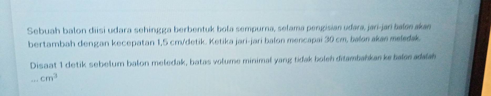 Sebuah balon diisi udara sehingga berbentuk bola sempurna, selama pengisian udara, jari-jan balen akan 
bertambah dengan kecepatan 1,5 cm /detik. Ketika jari-jari balon mencapai 30 cm, balon akan meledak 
Disaat 1 detik sebelum balon meledak, batas volume minimal yang tidak boleh ditambahkan ke balon adalah 
_ cm^3