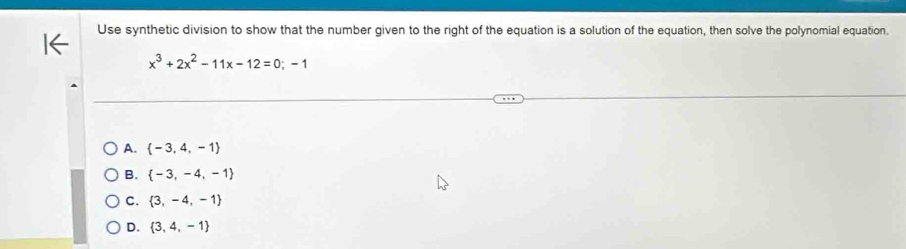 Use synthetic division to show that the number given to the right of the equation is a solution of the equation, then solve the polynomial equation.
x^3+2x^2-11x-12=0;-1
A.  -3,4,-1
B.  -3,-4,-1
C.  3,-4,-1
D.  3,4,-1