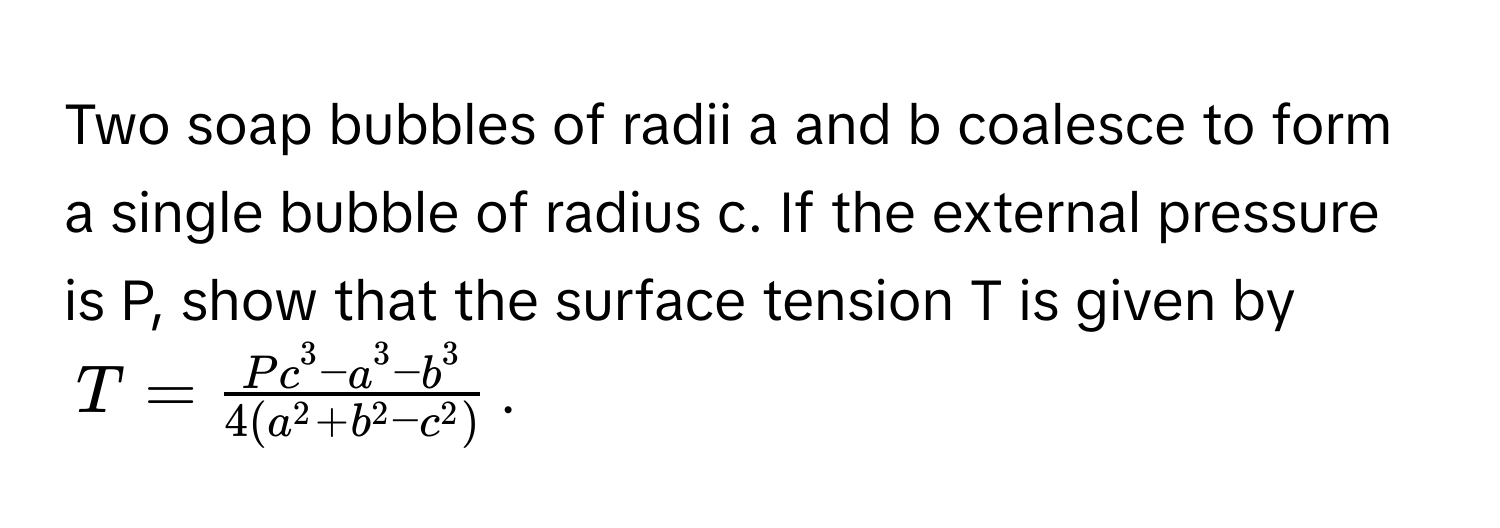 Two soap bubbles of radii a and b coalesce to form a single bubble of radius c. If the external pressure is P, show that the surface tension T is given by 
$T = fracP c^(3 - a^3 - b^3)4(a^(2 + b^2 - c^2))$.