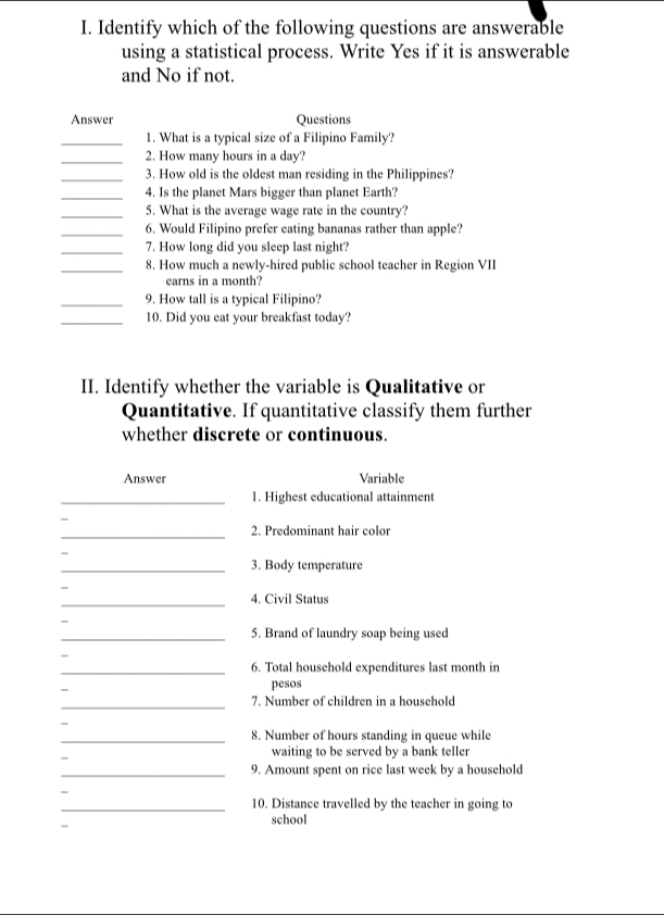 Identify which of the following questions are answerable 
using a statistical process. Write Yes if it is answerable 
and No if not. 
Answer Questions 
_1. What is a typical size of a Filipino Family? 
_2. How many hours in a day? 
_3. How old is the oldest man residing in the Philippines? 
_4. Is the planet Mars bigger than planet Earth? 
_5. What is the average wage rate in the country? 
_6. Would Filipino prefer eating bananas rather than apple? 
_7. How long did you sleep last night? 
_8. How much a newly-hired public school teacher in Region VII 
earns in a month? 
_9. How tall is a typical Filipino? 
_10. Did you eat your breakfast today? 
II. Identify whether the variable is Qualitative or 
Quantitative. If quantitative classify them further 
whether discrete or continuous. 
Answer Variable 
_1. Highest educational attainment 
_ 
2. Predominant hair color 
_3. Body temperature 
_4. Civil Status 
_5. Brand of laundry soap being used 
- 
_6. Total household expenditures last month in 
- 
pesos 
_7. Number of children in a household 
_8. Number of hours standing in queue while 
- 
waiting to be served by a bank teller 
_9. Amount spent on rice last week by a household 
_10. Distance travelled by the teacher in going to 
school