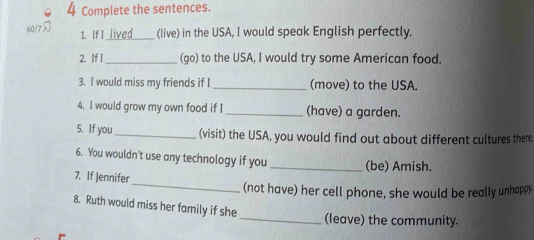 Complete the sentences. 
60/7 _lived (live) in the USA, I would speak English perfectly. 
1. If I 
2. If I_ (go) to the USA, I would try some American food. 
3. I would miss my friends if I _(move) to the USA. 
4. I would grow my own food if I _(have) a garden. 
5. If you _(visit) the USA, you would find out about different cultures there 
6. You wouldn't use any technology if you_ 
(be) Amish. 
_ 
7. If Jennifer 
(not have) her cell phone, she would be really unhappy 
8. Ruth would miss her family if she 
_(leave) the community.