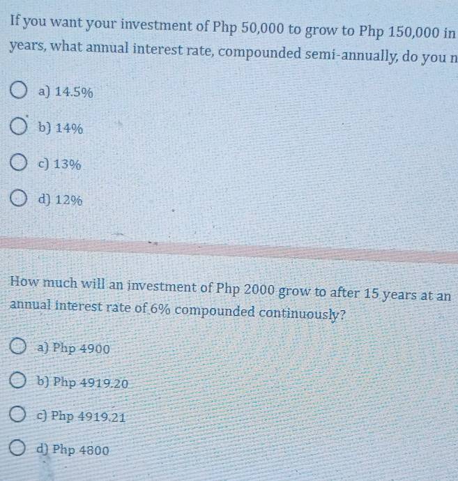 If you want your investment of Php 50,000 to grow to Php 150,000 in
years, what annual interest rate, compounded semi-annually, do you n
a) 14.5%
b) 14%
c) 13%
d) 12%
How much will an investment of Php 2000 grow to after 15 years at an
annual interest rate of 6% compounded continuously?
a) Php 4900
b) Php 4919.20
c) Php 4919.21
d) Php 4800