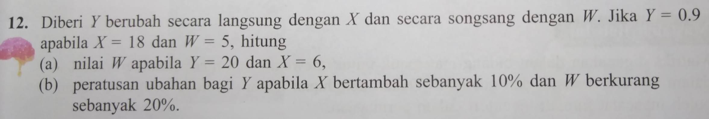 Diberi Yberubah secara langsung dengan X dan secara songsang dengan W. Jika Y=0.9
apabila X=18 dan W=5 , hitung 
(a) nilai W apabila Y=20 dan X=6, 
(b) peratusan ubahan bagi Y apabila X bertambah sebanyak 10% dan W berkurang 
sebanyak 20%.