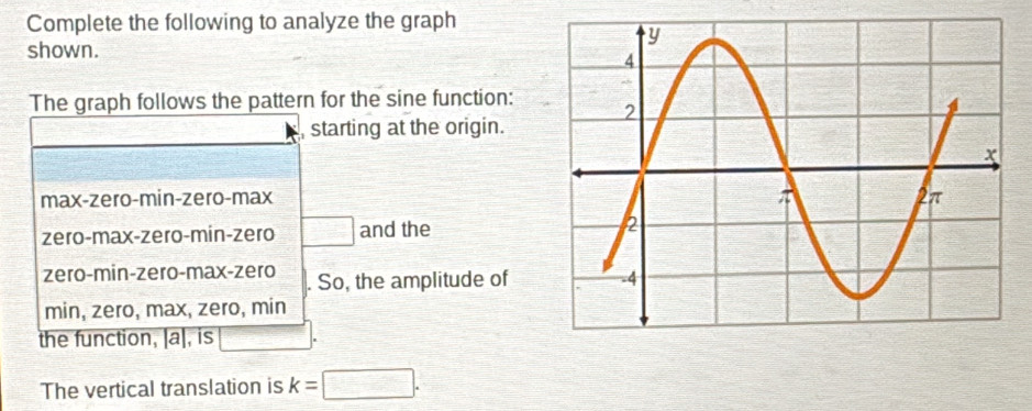 Complete the following to analyze the graph
shown.
The graph follows the pattern for the sine function:
starting at the origin.
max-zero-min-zero-max
zero-max-zero-min-zero □ and the
zero-min-zero-max-zero So, the amplitude of
min, zero, max, zero, min
the function, [a], is
The vertical translation is k=□.