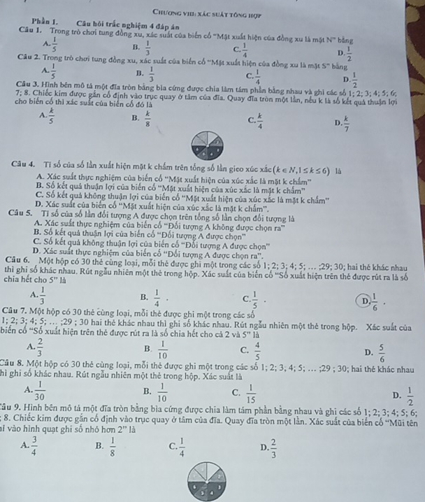 Chương vi: xác suất tông hợp
Phần 1. Câu hỏi trấc nghiệm 4 đáp án
Câu I. Trong trò chơi tung đồng xu, xác suất của biến cổ 'Mặt xuất hiện của đồng xu là mặt N'' bàng
A.  1/5 
B.  1/3 
C.  1/4 
D.  1/2 
Câu 2. Trong trò chơi tung đồng xu, xác suất của biến cổ ''Mặt xuất hiện của đồng xu là mặt S^n bàng
A.  1/5 
B.  1/3 
C.  1/4 
D.  1/2 
Câu 3. Hình bên mô tả một đĩa tròn bằng bìa cứng được chia làm tám phần bằng nhau và ghi các số 1;2;3
7; 8. Chiếc kim được gần cổ định vào trục quay ở tâm của đĩa. Quay đĩa tròn một lần, nếu k là số kết quả thuận lợi ; 4; 5; 6;
cho biến cổ thì xác suất của biến cố đó là
A.  k/5   k/8 
B.
C  k/4  D.  k/7 
Câu 4. Tỉ số của số lần xuất hiện mặt k chẩm trên tổng số lần gieo xúc xắc (k ∈ N 1≤ k≤ 6) lå
A. Xác suất thực nghiệm của biến cổ 'Mặt xuất hiện của xúc xắc là mặt k chẩm'
B. Số kết quả thuận lợi của biến cổ ''Mặt xuất hiện của xúc xắc là mặt k chấm''
C. Số kết quả không thuận lợi của biến cổ 'Mặt xuất hiện của xúc xắc là mặt k chẩm'
D. Xác suất của biển cổ ''Mặt xuất hiện của xúc xắc là mặt k chấm''.
Câu 5. Tỉ số của số lần đối tượng A được chọn trên tổng số lần chọn đối tượng là
A. Xác suất thực nghiệm của biến cố “Đối tượng Á không được chọn ra”
B. Số kết quả thuận lợi của biến cổ “Đối tượng A được chọn”
C. Số kết quả không thuận lợi của biến cố “Đối tượng A được chọn”
D. Xác suất thực nghiệm của biến cố 'Đối tượng A được chọn ra”.
Câu 6. Một hộp có 30 thẻ cùng loại, mỗi thẻ được ghi một trong các số 1; 2; 3;4; 5; … ; 29:30 : hai thẻ khác nhau
thì ghi số khác nhau. Rút ngẫu nhiên một thẻ trong hộp. Xác suất của biến cố 'Số xuất hiện trên thẻ được rút ra là số
chia hết cho 5'' là
B.
A.  1/3   1/4 ·  1/5 · D.  1/6 .
C.
Câu 7. Một hộp có 30 thẻ cùng loại, mỗi thẻ được ghi một trong các số
1; 2; 3; 4; 5; .. ;29 ; 30 hai thẻ khác nhau thì ghi số khác nhau. Rút ngẫu nhiên một thẻ trong hộp. Xác suất của
biến cố 'Số xuất hiện trên thẻ được rút ra là số chia hết cho cả 2 và 5'' là
B.
A.  2/3   1/10  C.  4/5  D.  5/6 
Câu 8. Một hộp có 30 thẻ cùng loại, mỗi thẻ được ghi một trong các số 1; 2; 3; 4; 5; .. ;29 ; 30; hai thẻ khác nhau
hì ghi số khác nhau. Rút ngẫu nhiên một thẻ trong hộp. Xác suất là
B.
A.  1/30   1/10  C.  1/15  D.  1/2 
Tâu 9. Hình bên mô tả một đĩa tròn bằng bìa cứng được chia làm tảm phần bằng nhau và ghi các số 1; 2; 3; 4; 5; 6;
; 8. Chiếc kim được gắn cổ định vào trục quay ở tâm của đĩa. Quay đĩa tròn một lần. Xác suất của biển cổ ''Mũi tên
vi vào hình quạt ghi số nhỏ hơn 2'' là
A.  3/4  B.  1/8  C.  1/4  D.  2/3 