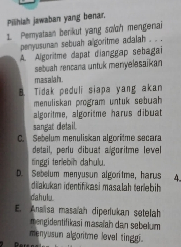 Pilihlah jawaban yang benar.
1. Pemyataan berikut yang salah mengenai
penyusunan sebuah algoritme adalah . . .
A. Algoritme dapat dianggap sebagai
sebuah rencana untuk menyelesaikan
masalah.
B. Tidak peduli siapa yang akan
menuliskan program untuk sebuah
algoritme, algoritme harus dibuat
sangat detail.
C. Sebelum menuliskan algoritme secara
detail, perlu dibuat algoritme level
tinggi terlebih dahulu.
D. Sebelum menyusun algoritme, harus 4.
dilakukan identifikasi masalah terlebih
dahulu.
E. Analisa masalah diperlukan setelah
mengidentifikasi masalah dan sebelum
menyusun algoritme level tinggi.