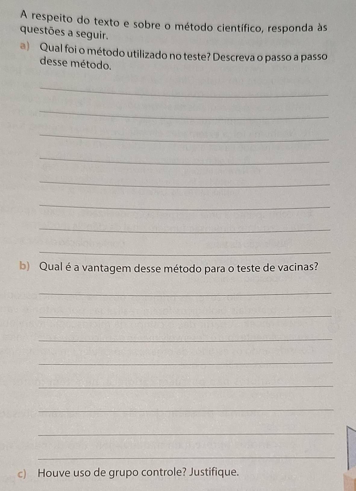 A respeito do texto e sobre o método científico, responda às 
questões a seguir. 
a) Qual foi o método utilizado no teste? Descreva o passo a passo 
desse método. 
_ 
_ 
_ 
_ 
_ 
_ 
_ 
_ 
b) Qual é a vantagem desse método para o teste de vacinas? 
_ 
_ 
_ 
_ 
_ 
_ 
_ 
_ 
c) Houve uso de grupo controle? Justifique.