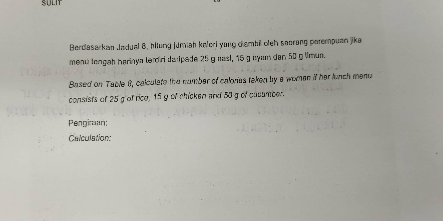 SULIT 
Berdasarkan Jadual 8, hitung jumlah kalorl yang diambil oleh seorang perempuan jika 
menu tengah harinya terdiri daripada 25 g nasl, 15 g ayam dan 50 g timun. 
Based on Table 8, calculate the number of calories taken by a woman if her lunch menu 
consists of 25 g of rice, 15 g of chicken and 50 g of cucumber. 
Pengiraan: 
Calculation: