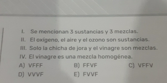 Se mencionan 3 sustancias y 3 mezclas.
II. El oxígeno, el aire y el ozono son sustancias.
III. Solo la chicha de jora y el vinagre son mezclas.
IV. El vinagre es una mezcla homogénea.
A) VFFF B) FFVF C) VFFV
D) VVVF E) FVVF