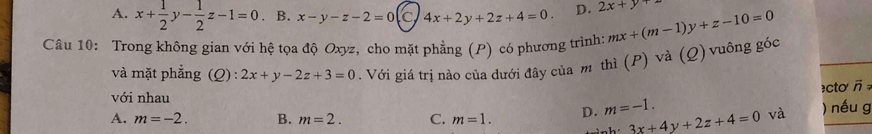 A. x+ 1/2 y- 1/2 z-1=0. B. x-y-z-2=0 4x+2y+2z+4=0. D. 2x+y+2
Câu 10: Trong không gian với hệ tọa độ Oxyz, cho mặt phẳng (P) có phương trình: mx+(m-1)y+z-10=0
và mặt phẳng (Q):2x+y-2z+3=0. Với giá trị nào của dưới đây của m thì (P) và (Q) vuông góc
≥cto vector nRightarrow
với nhau
A. m=-2. B. m=2. C. m=1.
D. m=-1. ) nếu g
3x+4y+2z+4=0 và