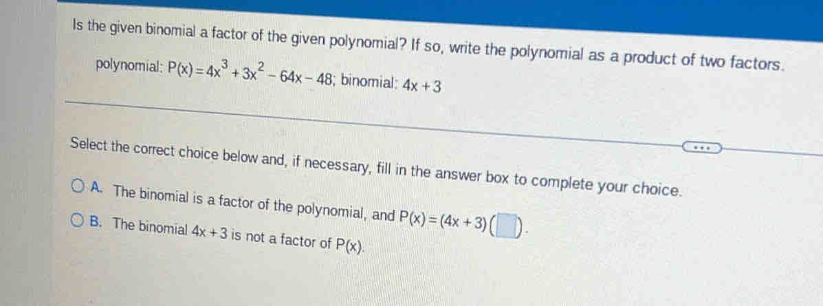 Is the given binomial a factor of the given polynomial? If so, write the polynomial as a product of two factors.
polynomial: P(x)=4x^3+3x^2-64x-48; binomial: 4x+3
Select the correct choice below and, if necessary, fill in the answer box to complete your choice.
A. The binomial is a factor of the polynomial, and P(x)=(4x+3)(□ ).
B. The binomial 4x+3 is not a factor of P(x).