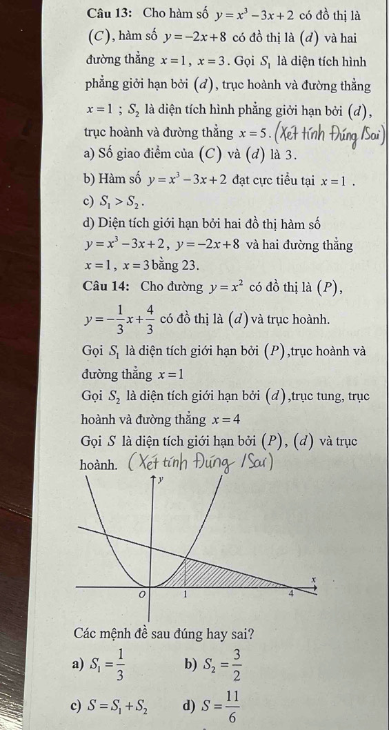 Cho hàm số y=x^3-3x+2 có đồ thị là
(C), hàm số y=-2x+8 có đồ thị là (d) và hai
đường thẳng x=1, x=3. Gọi S_1 là diện tích hình
phẳng giởi hạn bởi (d), trục hoành và đường thẳng
x=1; S_2 là diện tích hình phẳng giởi hạn bởi (d),
trục hoành và đường thắng x=5
a) Số giao điểm của (C) và (d) là 3.
b) Hàm số y=x^3-3x+2 đạt cực tiểu tại x=1.
c) S_1>S_2. 
d) Diện tích giới hạn bởi hai đồ thị hàm số
y=x^3-3x+2, y=-2x+8 và hai đường thẳng
x=1, x= 3 3 bằng 23.
Câu 14: Cho đường y=x^2 có đồ thị là (P),
y=- 1/3 x+ 4/3  có đồ thị là (d) ) và trục hoành.
Gọi S_1 là diện tích giới hạn bởi (P),trục hoành và
đường thẳng x=1
Gọi S_2 là diện tích giới hạn bởi (d),trục tung, trục
hoành và đường thắng x=4
Gọi S là diện tích giới hạn bởi (P), (d) và trục
hoành.
Các mệnh đề sau đúng hay sai?
a) S_1= 1/3  b) S_2= 3/2 
c) S=S_1+S_2 d) S= 11/6 