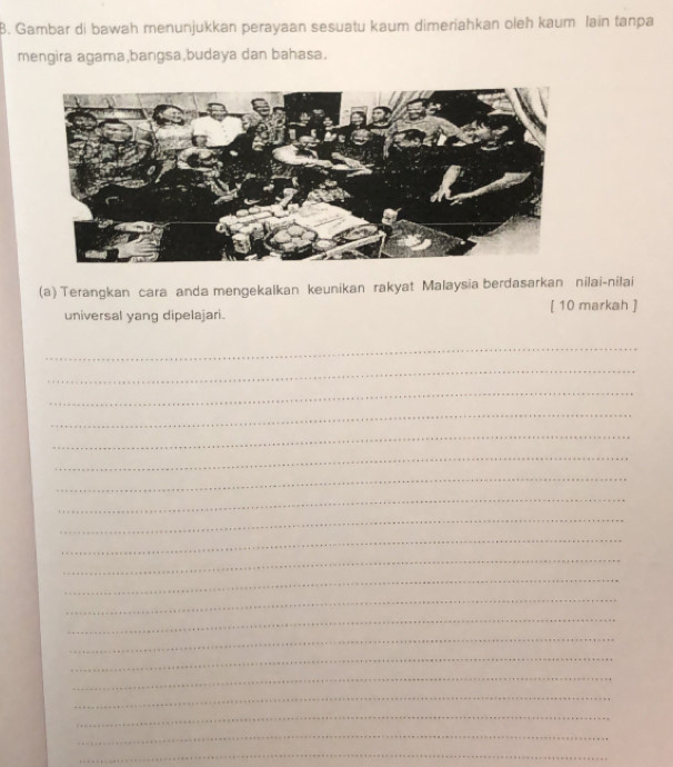 Gambar di bawah menunjukkan perayaan sesuatu kaum dimeriahkan oleh kaum lain tanpa 
mengira agama,bangsa,budaya dan bahasa. 
(a) Terangkan cara anda mengekalkan keunikan rakyat Malaysia berdasarkan nilai-nilai 
universal yang dipelajari. [ 10 markah ] 
_ 
_ 
_ 
_ 
_ 
_ 
_ 
_ 
_ 
_ 
_ 
_ 
_ 
_ 
_ 
_ 
_ 
_ 
_ 
_ 
_