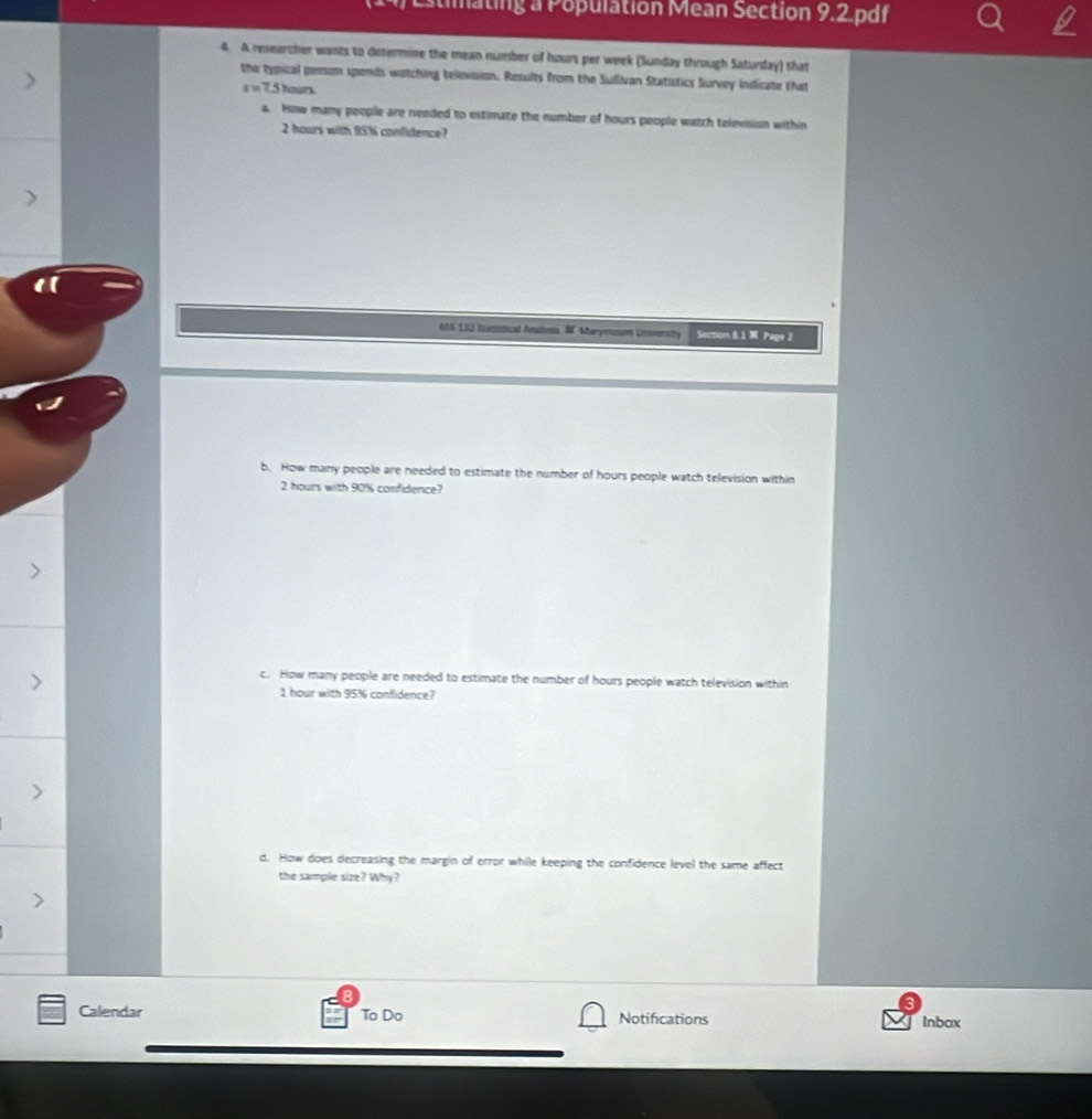 Estimating a Population Mean Section 9.2.pdf 
4. A researcher wants to diatermine the mean number of hours per week (Sunday through Saturday) that 
the typical person spends watching television. Results from the Sulivan Statistics Survey indicate that
x=7.5 hours. 
a. How many people are needed to estimate the number of hours people watch television within
2 hourk with 95% confidence? 
MA 132 Smotical Anlvix N Marymount Lnversty Section 8 1 N Page 2 
b. How many people are needed to estimate the number of hours people watch television within
2 hours with 90% confidence? 
c. How many people are needed to estimate the number of hours people watch television within
1 hour with 95% confidence? 
d. How does decreasing the margin of error while keeping the confidence level the same affect 
the sample size? Why? 
Calendar To Do Notifications Inbax