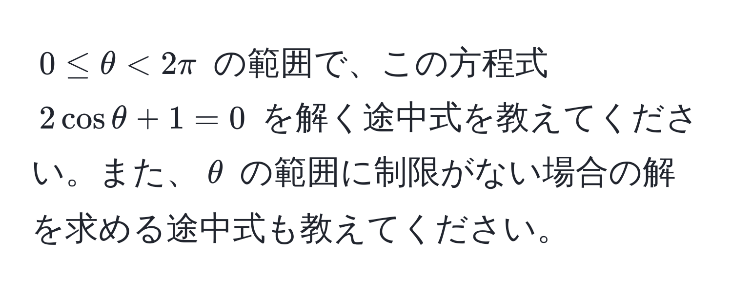 $0 ≤ θ < 2π$ の範囲で、この方程式 $2cosθ + 1 = 0$ を解く途中式を教えてください。また、$θ$ の範囲に制限がない場合の解を求める途中式も教えてください。