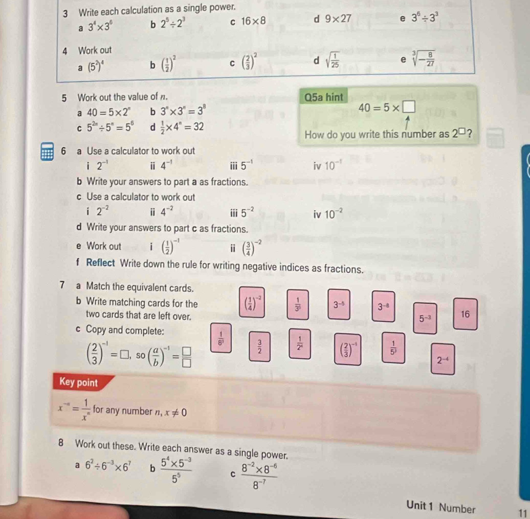 Write each calculation as a single power.
a 3^4* 3^6 b 2^5/ 2^3 C 16* 8 d 9* 27 e 3^6/ 3^3
4 Work out
e
a(5^2)^4 b ( 1/2 )^2 C ( 2/3 )^2 d sqrt(frac 1)25 sqrt[3](-frac 8)27
5 Work out the value of . Q5a hint
a 40=5* 2^n b 3^n* 3^n=3^8
40=5* □
C 5^(2n)/ 5^n=5^6 d  1/2 * 4^n=32
How do you write this number as 2^(□)
6 a Use a calculator to work out
i 2^(-1) i 4^(-1) iii 5^(-1) iv 10^(-1)
b Write your answers to part a as fractions.
c Use a calculator to work out
i 2^(-2) ⅱ 4^(-2) iii 5^(-2) iv 10^(-2)
d Write your answers to part c as fractions.
e Work out i ( 1/2 )^-1 i ( 3/4 )^-2
f Reflect Write down the rule for writing negative indices as fractions.
7 a Match the equivalent cards.
b Write matching cards for the ( 1/4 )^-2  1/3^5  3^(-5) 3^(-8)
two cards that are left over.
5^(-3) 16
c Copy and complete:
( 2/3 )^-1=□ ,so( a/b )^-1= □ /□  
 1/8^3 
 3/2   1/2^4  ( 2/3 )^-1  1/5^3 
2^(-4)
Key point
x^(-n)= 1/x^n  for any number. x!= 0
8 Work out these. Write each answer as a single power.
a 6^2/ 6^(-3)* 6^7 b  (5^4* 5^(-3))/5^5  C  (8^(-2)* 8^(-6))/8^(-7) 
Unit 1 Number 11