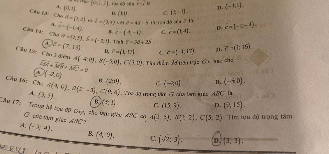 Tệ trục (O,widehat i,widehat j) , tọa độ của vector i-vector j1 D. (-1;1).
A. (0;1).
B. (1:1). C. (1;-1).
Câu 13: Cho vector a=(1;2) và vector b=(3;4) với vector c=4vector a-vector b thi tọa độ của # là: vector c=(-1,-4)
A. overline c=(-1;4). B. vector c=(4;-1). C. vector c=(1;4).
D.
Câu 14: Cho vector a=(1;5),vector b=(-2;1). Tính vector c=3vector a+2vector b.
A. overline c=(7;13). B, vector c=(1;17) C. vector c=(-1;17).
D. vector c=(1;16).
Câu 15: Cho 3 điểm A(-4;0),B(-5;0),C(3;0).  Tim điểm M trên trục Ox sao cho
overline MA+overline MB+overline MC=overline 0.
A. (-2;0).
B. (2;0). D. (-5;0).
C. (-4;0).
Câu 16: Cho A(4;0),B(2;-3),C(9;6).  Tọa độ trọng tâm G của tam giác ABC là:
A. (3;5).
B. (5;1).
C. (15;9). D. (9;15).
Câu 17: Trong hệ tọa độ Oxy, cho tam giác ABC có A(3;5),B(1;2),C(5;2).  Tìm tọa độ trọng tâm
G của tam giác ABC? (3;3).
A. (-3;4).
B. (4;0).
C. (sqrt(2);3). D,