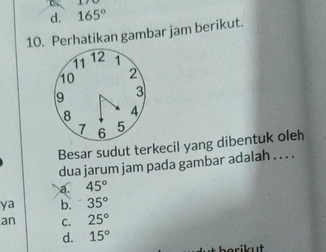 d. 165°
10. Perhatikan gambar jam berikut.
Besar sudut terkecil yang dibentuk oleh
dua jarum jam pada gambar adalah . . . .
a. 45°
ya
b. 35°
an
C. 25°
d. 15°
berikut