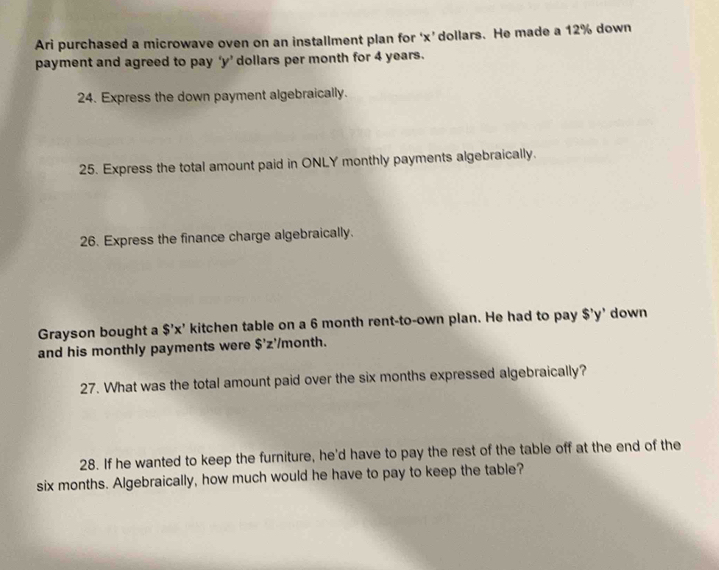 Ari purchased a microwave oven on an installment plan for ‘ x ’dollars. He made a 12% down 
payment and agreed to pay ‘ y ’ dollars per month for 4 years. 
24. Express the down payment algebraically. 
25. Express the total amount paid in ONLY monthly payments algebraically. 
26. Express the finance charge algebraically. 
Grayson bought a S'x' kitchen table on a 6 month rent-to-own plan. He had to pay $'y' down 
and his monthly payments were $ 'z'/month. 
27. What was the total amount paid over the six months expressed algebraically? 
28. If he wanted to keep the furniture, he'd have to pay the rest of the table off at the end of the
six months. Algebraically, how much would he have to pay to keep the table?