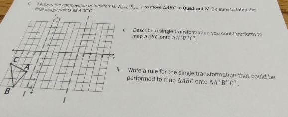 Perform the composition of transforms, R_(x=5)°R_x=-1 to move △ ABC to Quadrant IV. Be sure to label the
final image points as
i. Describe a single transformation you could perform to
map △ ABC onto △ A''B'' C'.
ii. Write a rule for the single transformation that could be
performed to map △ ABC
onto △ A'prime B'prime C'