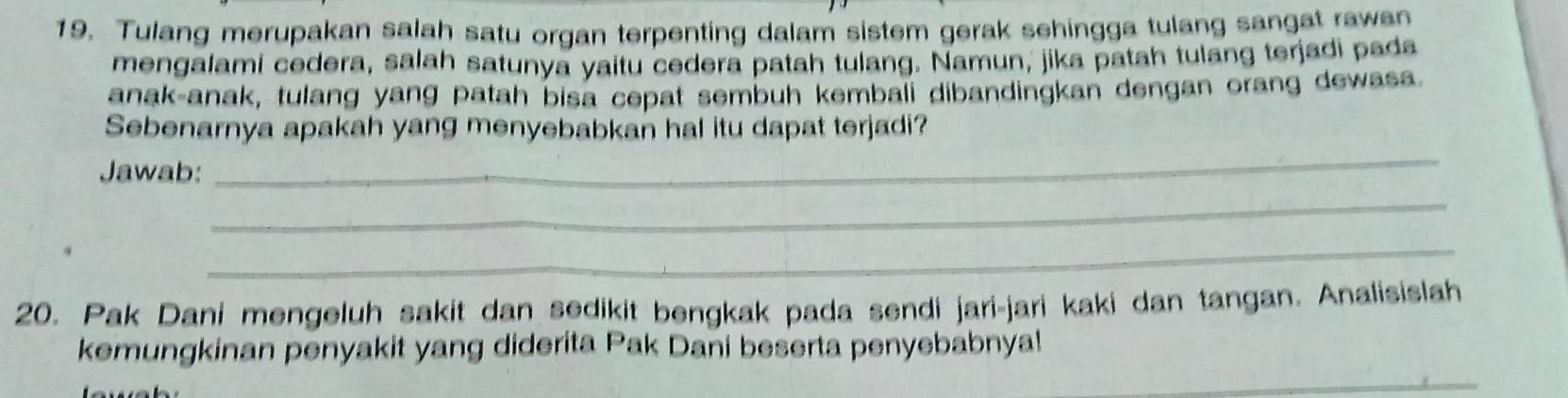 Tulang merupakan salah satu organ terpenting dalam sistem gerak sehingga tulang sangat rawan 
mengalami cedera, salah satunya yaitu cedera patah tulang. Namun, jika patah tulang terjadi pada 
anak-anak, tulang yang patah bisa cepat sembuh kembali dibandingkan dengan orang dewasa. 
Sebenarnya apakah yang menyebabkan hal itu dapat terjadi? 
Jawab: 
_ 
_ 
_ 
20. Pak Dani mengeluh sakit dan sedikit bengkak pada sendi jari-jari kaki dan tangan. Analisislah 
kemungkinan penyakit yang diderita Pak Dani beserta penyebabnya! 
_