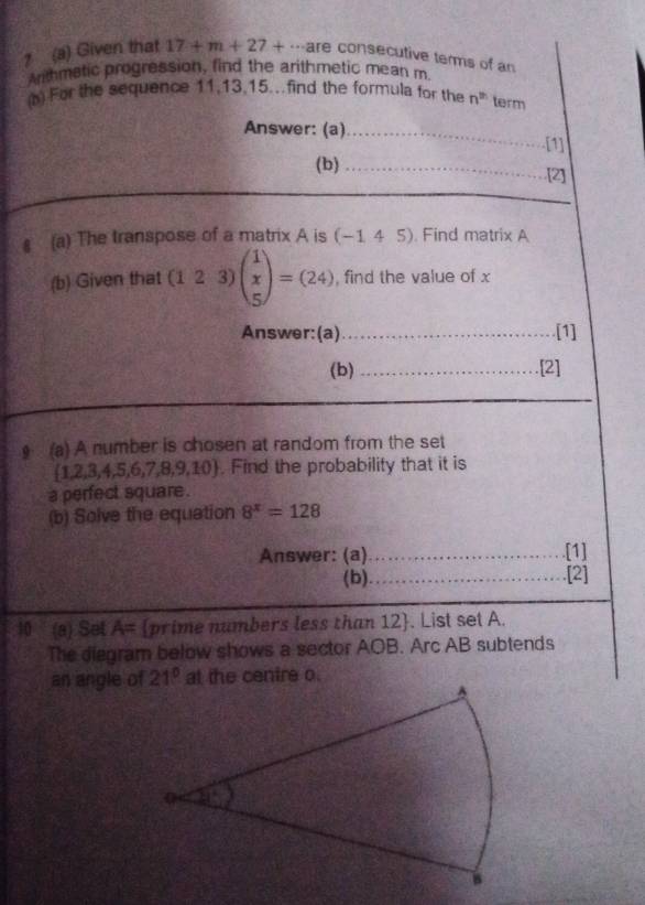 ? (a) Given that 17+m+27+·s an re consecutive terms of an
Arithmatic progression, find the arithmetic mean m.
(b) For the sequence 11,13,15.. find the formula for the n^(th) term
Answer: (a)_
[1]
(b) _[2]
§ (a) The transpose of a matrix A is (-145). Find matrix A
(b) Given that (123) beginpmatrix 1 x 5endpmatrix =(24) , find the value of x
Answer:(a)_ [1]
(b) _[2]
_
(a) A number is chosen at random from the set
 1,2,3,4,5,6,7,8,9,10. Find the probability that it is
a perfect square .
(b) Solve the equation 8^x=128
Answer: (a) _[1]
(b) _[2]
10 (a) Set A= prime numbers less than 12. List set A.
The diegram below shows a sector AOB. Arc AB subtends
an angle of