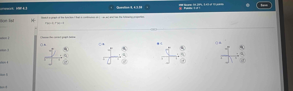 omework: HW 4.3 Question 8, 4.3.59 HW Score: 54.29%, 5.43 of 10 points Save
Points: 0 of 1
tion list Sketch a graph of the function f that is continuous on (-∈fty ,∈fty ) and has the following properties.
f'(x)>0, f''(x)>0
stion 2 Choose the correct graph below
) A. ● C. D.
B.
stian 3
▲y a

10
70
5
5
5
stion 4 -10 6
10°
tion 5
tion 6