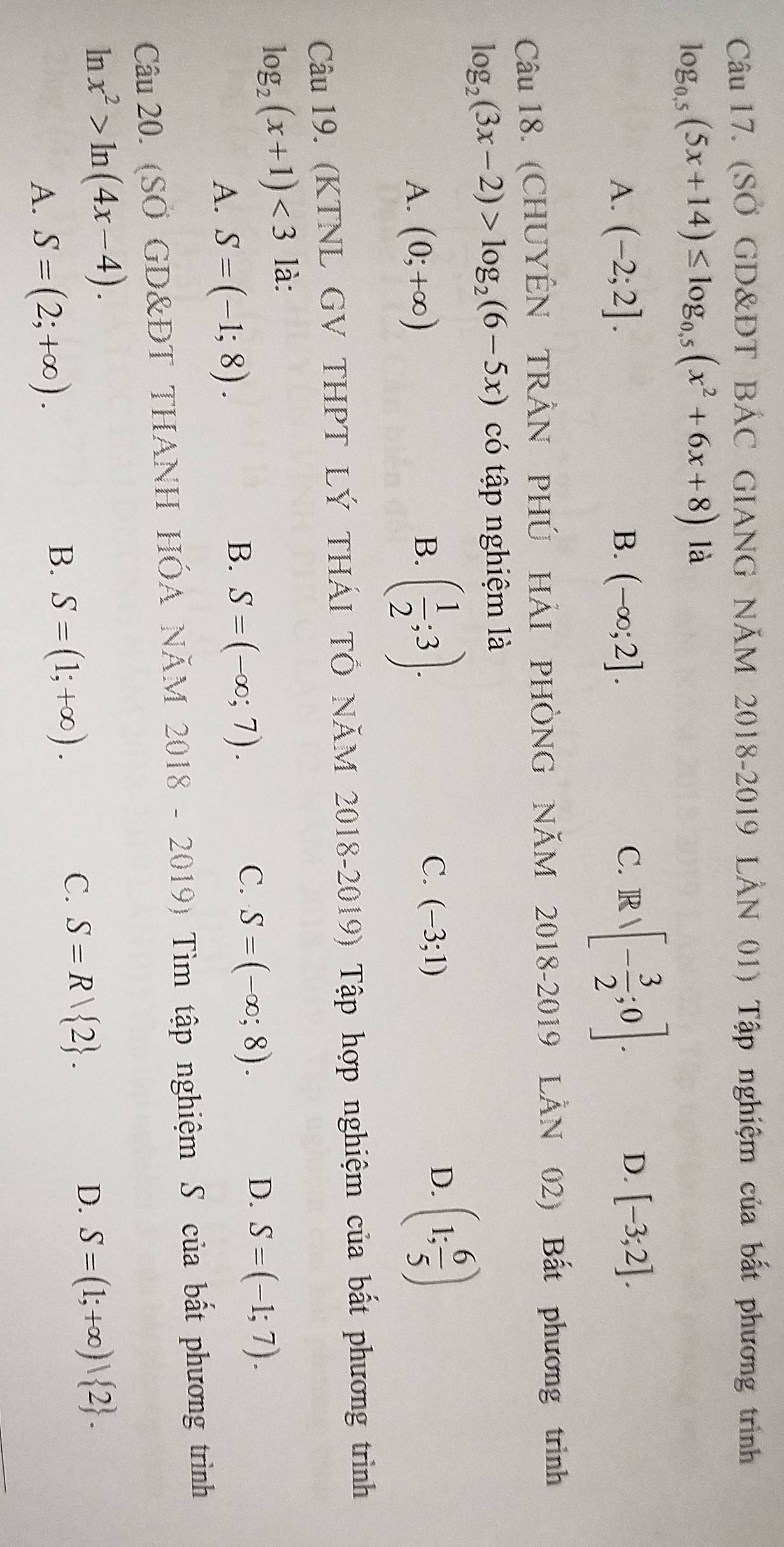 (SỞ GD&ĐT BÁC GIANG NÃM 2018-2019 LẢN 01) Tập nghiệm của bất phương trình
log _0.5(5x+14)≤ log _0.5(x^2+6x+8) là
D.
A. (-2;2]. B. (-∈fty ;2]. C. R sqrt()- 3/2 ;0]. [-3;2]. 
Câu 18. (CHUYÊN TRÂN PHÚ HẢI PHÒNG NÃM 2018-2019 LÂN 02) Bất phương trình
log _2(3x-2)>log _2(6-5x) có tập nghiệm là
A. (0;+∈fty )
B. ( 1/2 ;3).
C. (-3;1)
D. (1; 6/5 )
Câu 19. (KTNL GV THPT LÝ THÁI TÔ NÄM 2018-2019) Tập hợp nghiệm của bất phương trình
log _2(x+1)<3</tex> là:
A. S=(-1;8).
B. S=(-∈fty ;7).
C. S=(-∈fty ;8).
D. S=(-1;7). 
Câu 20. (SÖ GD&ĐT THANH HÓA NăM 201 8 - 2019) Tìm tập nghiệm S của bất phương trình
ln x^2>ln (4x-4). S=(1;+∈fty )| 2.
C. S=R| 2. 
D.
A. S=(2;+∈fty ).
B. S=(1;+∈fty ).