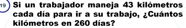 19 ) Si un trabajador maneja 43 kilómetros
cada día para ir a su trabajo, ¿Cuántos
kilómetros en 260 días?