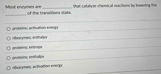 Most enzymes are _that catalyze chemical reactions by lowering the
_
of the transitions state.
proteins; activation energy
ribozymes; enthalpy
proteins; entropy
proteins; enthalpy
ribozymes; activation energy