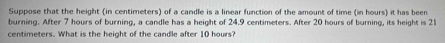 Suppose that the height (in centimeters) of a candle is a linear function of the amount of time (in hours) it has been 
burning. After 7 hours of burning, a candle has a height of 24.9 centimeters. After 20 hours of burning, its height is 21
centimeters. What is the height of the candle after 10 hours?