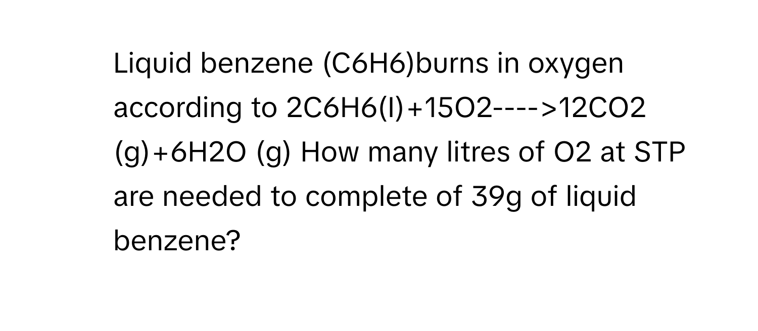 Liquid benzene (C6H6)burns in oxygen according to 2C6H6(I)+15O2---->12CO2 (g)+6H2O (g) How many litres of O2 at STP are needed to complete of 39g of liquid benzene?