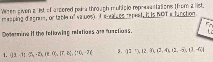 When given a list of ordered pairs through multiple representations (from a list, 
mapping diagram, or table of values), if x -values repeat, it is NOT a function. 
Fr 
Determine if the following relations are functions. Li 
1.  (3,-1),(5,-2),(6,0),(7,8),(10,-2) 2.  (0,1),(2,3),(3,4),(2,-5),(3,-6)