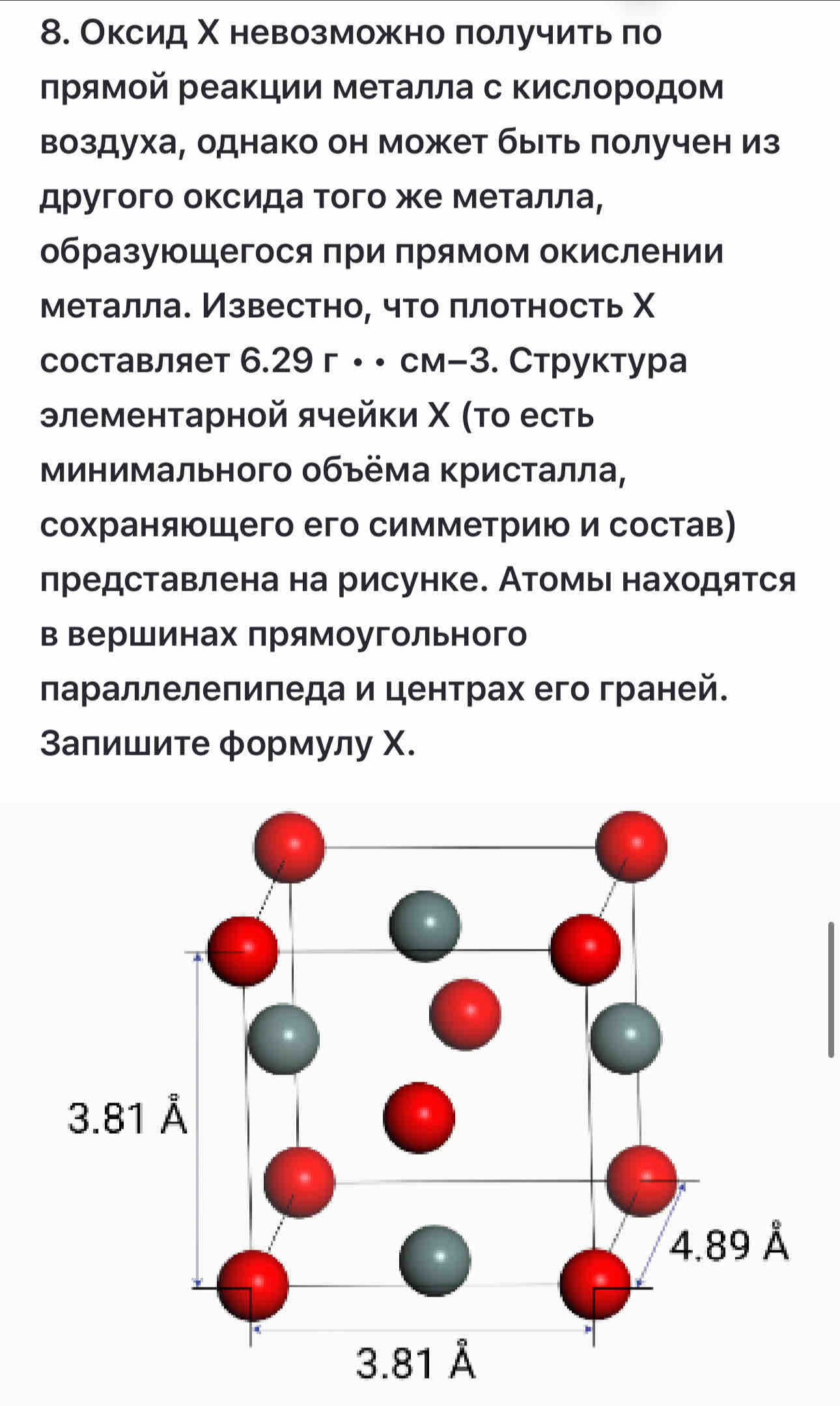 Оксид Χ невозможно πолучить ло
лрямοй реаΚции металла с Κислородом
воздуха, однако он может быιть πолучен из
другого оксида того же металла,
образующегося πри πрямом окислении
металла. Известно, что πлотность Χ
составляет 6.29 г ··см-3. Структура
элементарной ячейки Χ (το есть
Минимального объёма Κристалла,
сохраняюшего его симметрию и состав)
представлена на рисунке. Атомыι находятся
в Βершинах прямоугольного
лараллелепиπеда и центрах его граней.
Запишите формулу Χ.