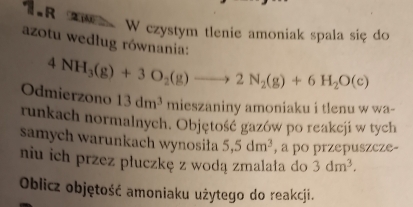 TR W czystym tlenie amoniak spala siç do 
azotu według równania:
4NH_3(g)+3O_2(g)to 2N_2(g)+6H_2O(c)
Odmierzono 13dm^3 mieszaniny amoniaku i tlenu w wa- 
runkach normalnych. Objętość gazów po reakcji w tych 
samych warunkach wynosiła 5, 5dm^3 , a po przepuszcze- 
niu ich przez płuczkę z wodą zmalała do 3dm^3. 
Oblicz objętość amoniaku użytego do reakcji.