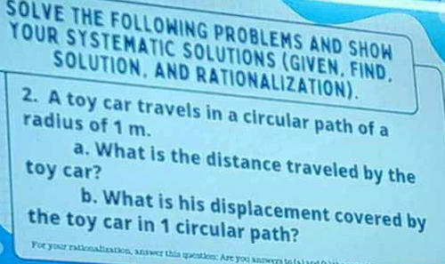 SOLVE THE FOLLOWING PROBLEMS AND SHOW 
YOUR SYSTEMATIC SOLUTIONS (GIVEN, FIND, 
SOLUTION, AND RATIONALIZATION). 
2. A toy car travels in a circular path of a 
radius of 1 m. 
a. What is the distance traveled by the 
toy car? 
b. What is his displacement covered by 
the toy car in 1 circular path? 
For your rationalization, answer this question: Are you answers tot