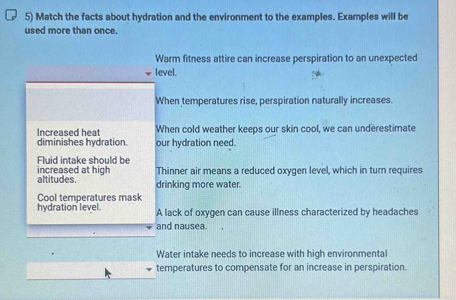 Match the facts about hydration and the environment to the examples. Examples will be
used more than once.
Warm fitness attire can increase perspiration to an unexpected
level.
When temperatures rise, perspiration naturally increases.
Increased heat When cold weather keeps our skin cool, we can underestimate
diminishes hydration. our hydration need.
Fluid intake should be
increased at high Thinner air means a reduced oxygen level, which in turn requires
altitudes.
drinking more water.
Cool temperatures mask
hydration level.
A lack of oxygen can cause illness characterized by headaches
and nausea.
Water intake needs to increase with high environmental
temperatures to compensate for an increase in perspiration.